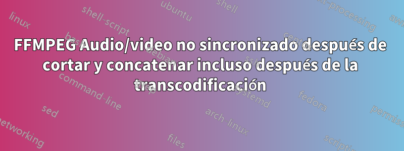 FFMPEG Audio/video no sincronizado después de cortar y concatenar incluso después de la transcodificación