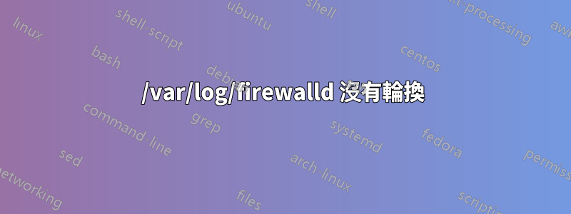 /var/log/firewalld 沒有輪換