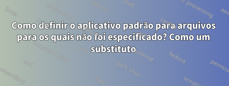 Como definir o aplicativo padrão para arquivos para os quais não foi especificado? Como um substituto