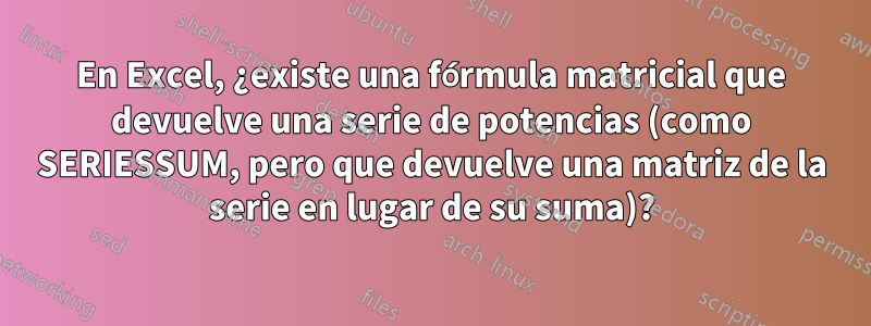 En Excel, ¿existe una fórmula matricial que devuelve una serie de potencias (como SERIESSUM, pero que devuelve una matriz de la serie en lugar de su suma)?