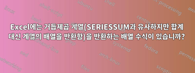 Excel에는 거듭제곱 계열(SERIESSUM과 유사하지만 합계 대신 계열의 배열을 반환함)을 반환하는 배열 수식이 있습니까?