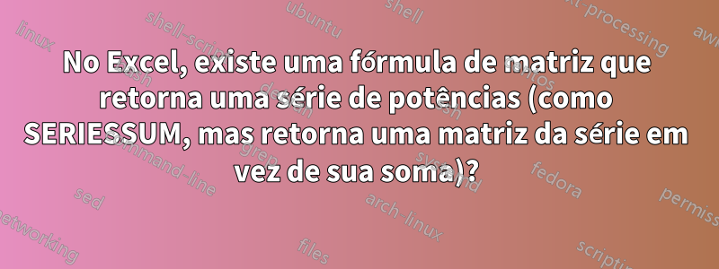 No Excel, existe uma fórmula de matriz que retorna uma série de potências (como SERIESSUM, mas retorna uma matriz da série em vez de sua soma)?