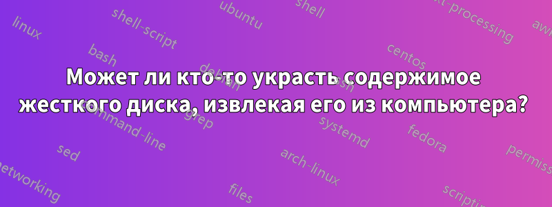 Может ли кто-то украсть содержимое жесткого диска, извлекая его из компьютера?