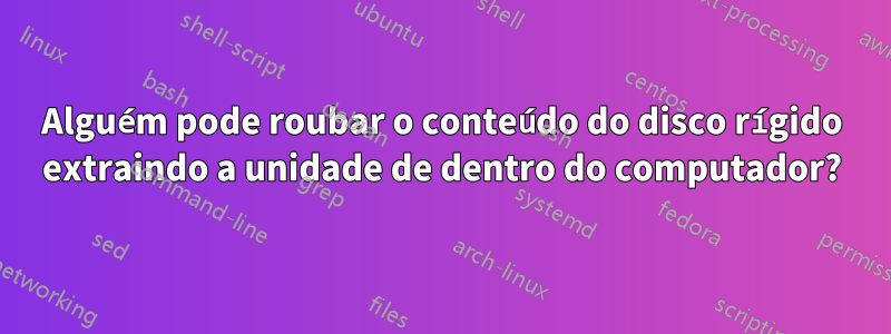 Alguém pode roubar o conteúdo do disco rígido extraindo a unidade de dentro do computador?