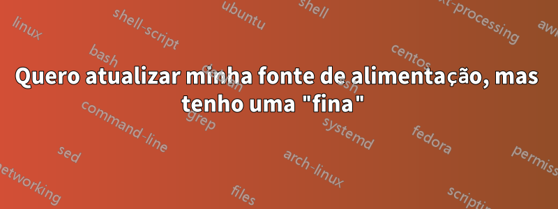 Quero atualizar minha fonte de alimentação, mas tenho uma "fina"