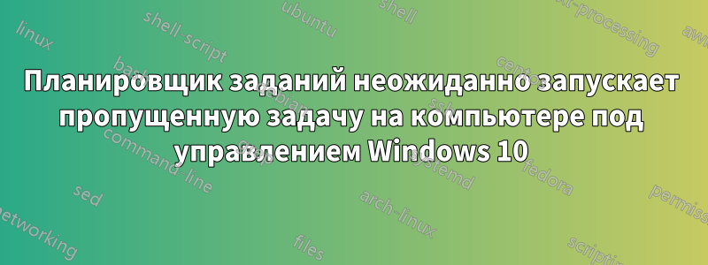 Планировщик заданий неожиданно запускает пропущенную задачу на компьютере под управлением Windows 10