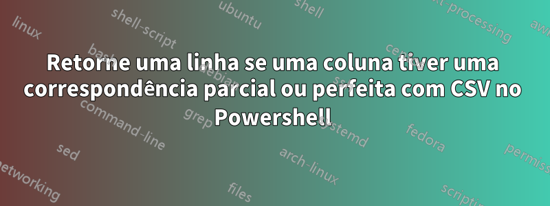 Retorne uma linha se uma coluna tiver uma correspondência parcial ou perfeita com CSV no Powershell