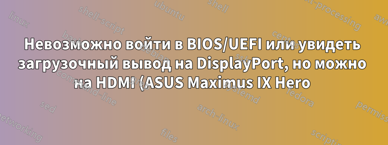 Невозможно войти в BIOS/UEFI или увидеть загрузочный вывод на DisplayPort, но можно на HDMI (ASUS Maximus IX Hero)