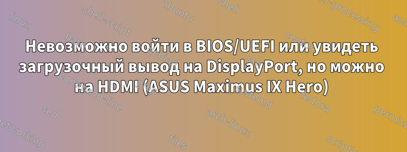 Невозможно войти в BIOS/UEFI или увидеть загрузочный вывод на DisplayPort, но можно на HDMI (ASUS Maximus IX Hero)