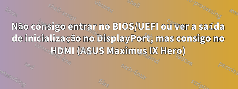 Não consigo entrar no BIOS/UEFI ou ver a saída de inicialização no DisplayPort, mas consigo no HDMI (ASUS Maximus IX Hero)