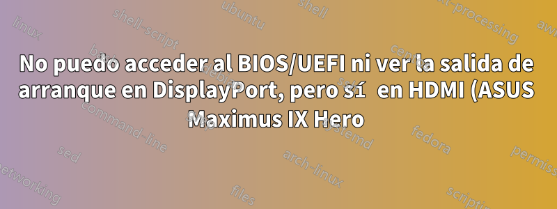 No puedo acceder al BIOS/UEFI ni ver la salida de arranque en DisplayPort, pero sí en HDMI (ASUS Maximus IX Hero)