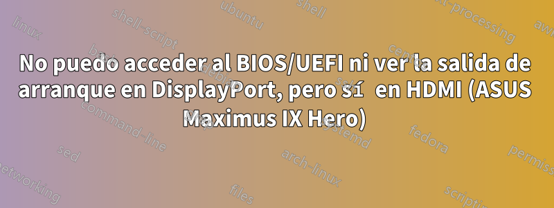 No puedo acceder al BIOS/UEFI ni ver la salida de arranque en DisplayPort, pero sí en HDMI (ASUS Maximus IX Hero)