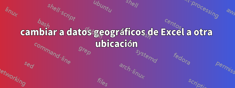 cambiar a datos geográficos de Excel a otra ubicación