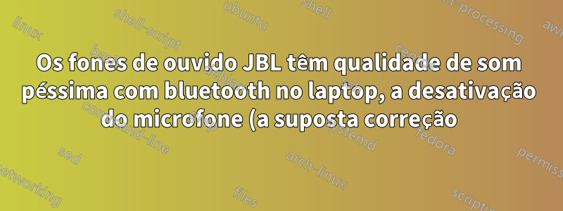 Os fones de ouvido JBL têm qualidade de som péssima com bluetooth no laptop, a desativação do microfone (a suposta correção) não é possível