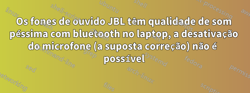 Os fones de ouvido JBL têm qualidade de som péssima com bluetooth no laptop, a desativação do microfone (a suposta correção) não é possível