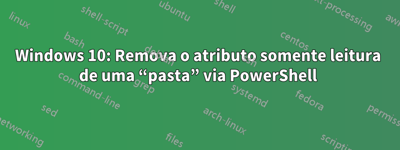 Windows 10: Remova o atributo somente leitura de uma “pasta” via PowerShell