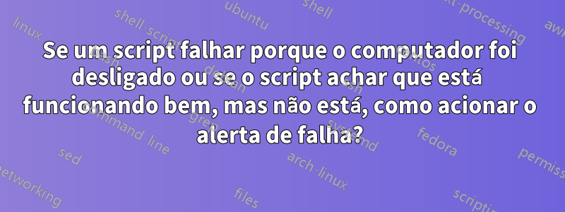 Se um script falhar porque o computador foi desligado ou se o script achar que está funcionando bem, mas não está, como acionar o alerta de falha?