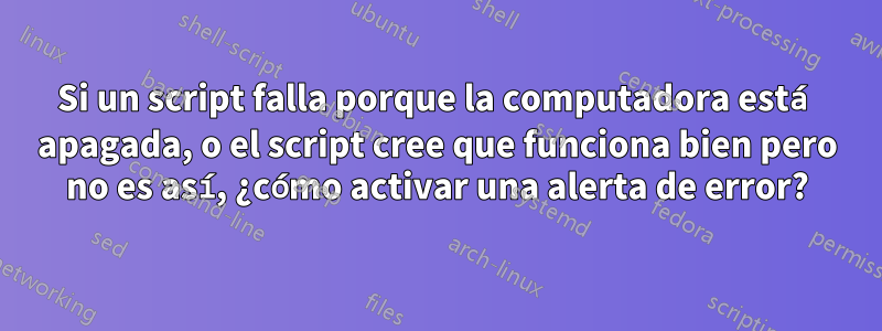 Si un script falla porque la computadora está apagada, o el script cree que funciona bien pero no es así, ¿cómo activar una alerta de error?