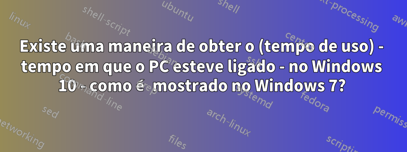 Existe uma maneira de obter o (tempo de uso) - tempo em que o PC esteve ligado - no Windows 10 - como é mostrado no Windows 7?