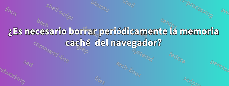 ¿Es necesario borrar periódicamente la memoria caché del navegador?