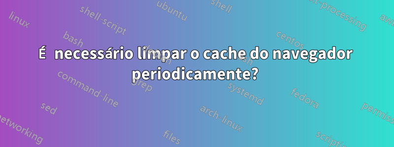 É necessário limpar o cache do navegador periodicamente?