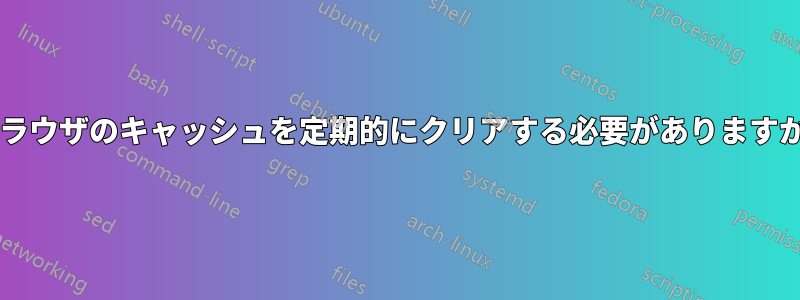 ブラウザのキャッシュを定期的にクリアする必要がありますか?