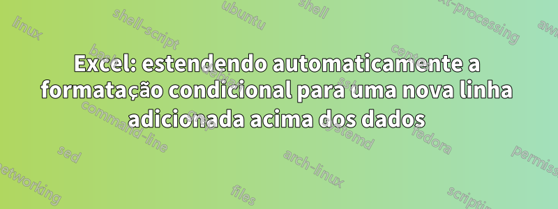 Excel: estendendo automaticamente a formatação condicional para uma nova linha adicionada acima dos dados