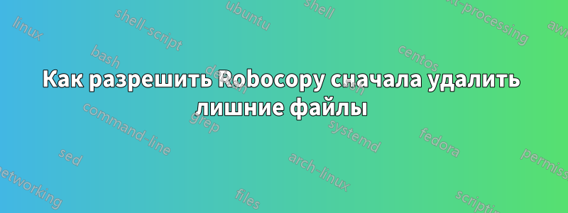 Как разрешить Robocopy сначала удалить лишние файлы