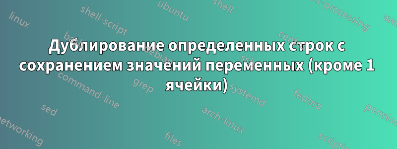 Дублирование определенных строк с сохранением значений переменных (кроме 1 ячейки)