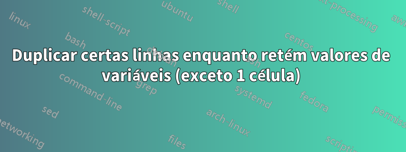 Duplicar certas linhas enquanto retém valores de variáveis ​​(exceto 1 célula)