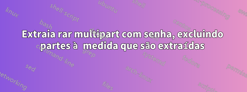 Extraia rar multipart com senha, excluindo partes à medida que são extraídas