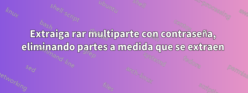 Extraiga rar multiparte con contraseña, eliminando partes a medida que se extraen