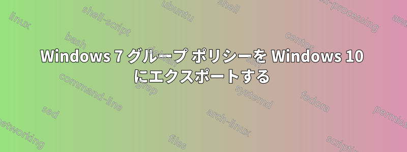 Windows 7 グループ ポリシーを Windows 10 にエクスポートする