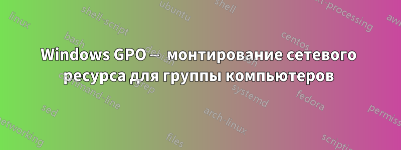 Windows GPO — монтирование сетевого ресурса для группы компьютеров