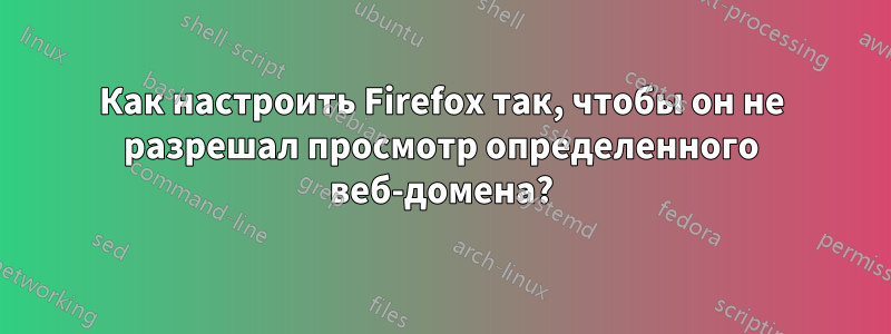 Как настроить Firefox так, чтобы он не разрешал просмотр определенного веб-домена?