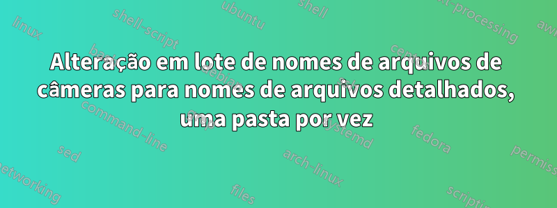 Alteração em lote de nomes de arquivos de câmeras para nomes de arquivos detalhados, uma pasta por vez