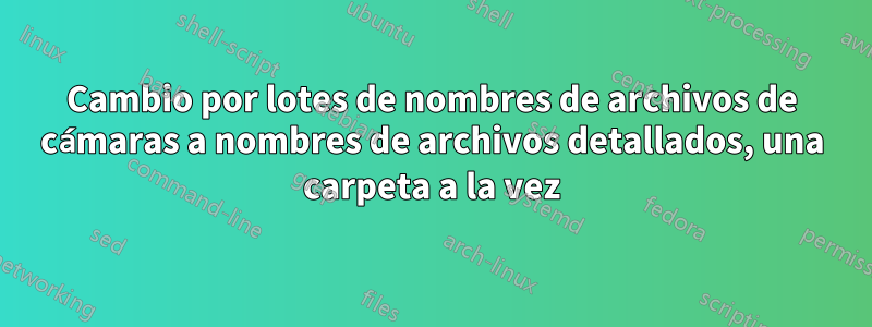 Cambio por lotes de nombres de archivos de cámaras a nombres de archivos detallados, una carpeta a la vez