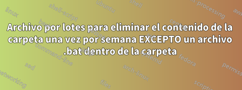 Archivo por lotes para eliminar el contenido de la carpeta una vez por semana EXCEPTO un archivo .bat dentro de la carpeta