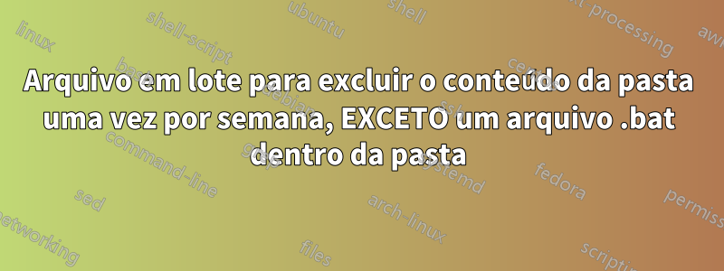 Arquivo em lote para excluir o conteúdo da pasta uma vez por semana, EXCETO um arquivo .bat dentro da pasta