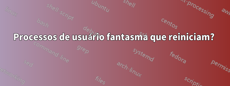 Processos de usuário fantasma que reiniciam?