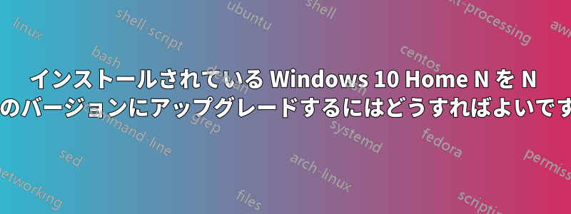 インストールされている Windows 10 Home N を N なしのバージョンにアップグレードするにはどうすればよいですか?