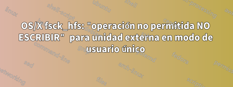 OS/X fsck_hfs: "operación no permitida NO ESCRIBIR" para unidad externa en modo de usuario único