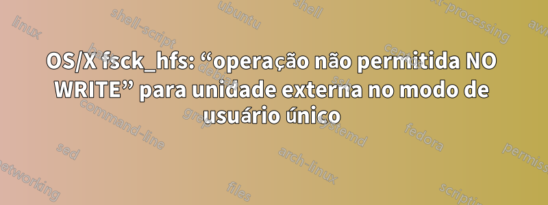 OS/X fsck_hfs: “operação não permitida NO WRITE” para unidade externa no modo de usuário único