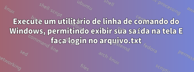 Execute um utilitário de linha de comando do Windows, permitindo exibir sua saída na tela E faça login no arquivo.txt