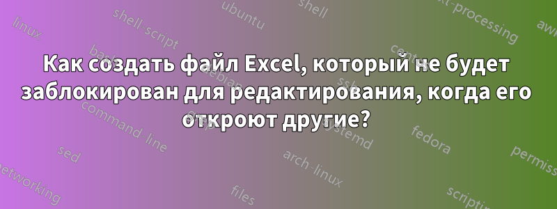 Как создать файл Excel, который не будет заблокирован для редактирования, когда его откроют другие?