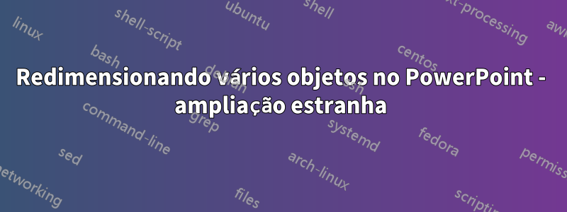 Redimensionando vários objetos no PowerPoint - ampliação estranha