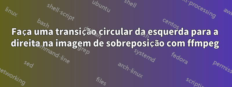 Faça uma transição circular da esquerda para a direita na imagem de sobreposição com ffmpeg