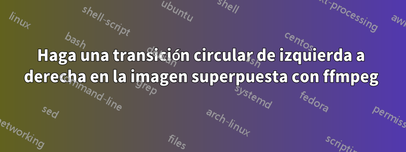 Haga una transición circular de izquierda a derecha en la imagen superpuesta con ffmpeg