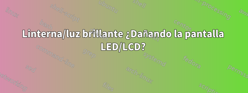 Linterna/luz brillante ¿Dañando la pantalla LED/LCD?