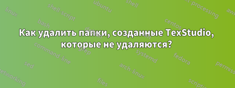 Как удалить папки, созданные TexStudio, которые не удаляются?